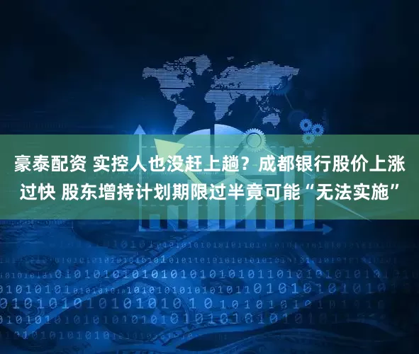 豪泰配资 实控人也没赶上趟？成都银行股价上涨过快 股东增持计划期限过半竟可能“无法实施”