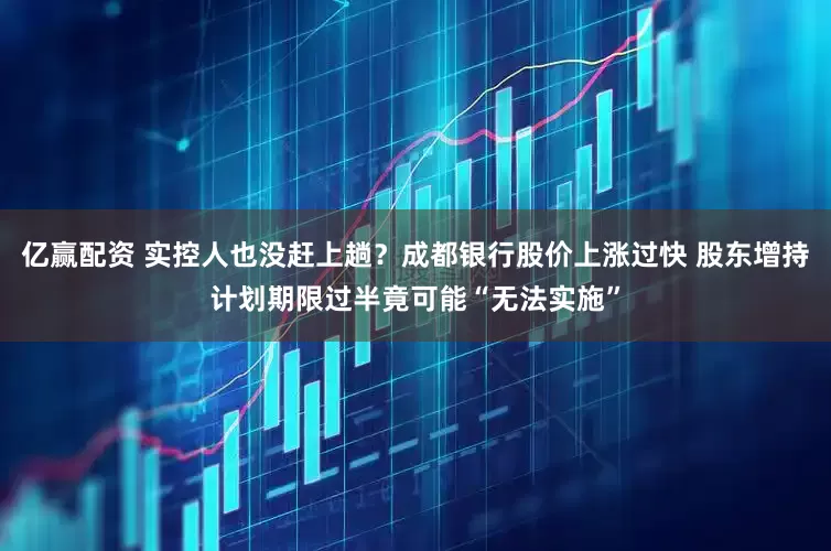 亿赢配资 实控人也没赶上趟？成都银行股价上涨过快 股东增持计划期限过半竟可能“无法实施”
