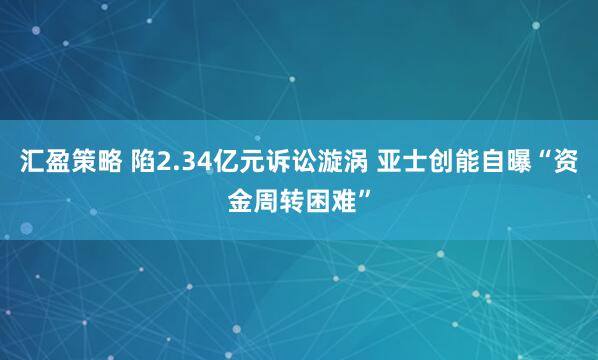汇盈策略 陷2.34亿元诉讼漩涡 亚士创能自曝“资金周转困难”
