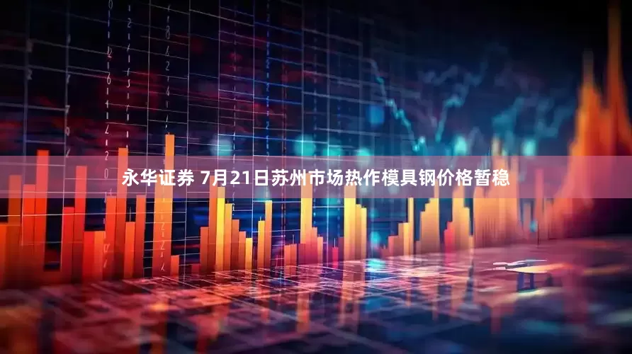 永华证券 7月21日苏州市场热作模具钢价格暂稳