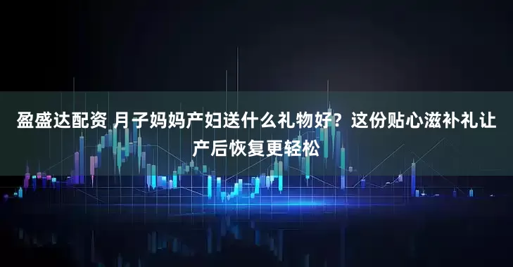 盈盛达配资 月子妈妈产妇送什么礼物好？这份贴心滋补礼让产后恢复更轻松