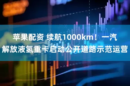 苹果配资 续航1000km！一汽解放液氢重卡启动公开道路示范运营