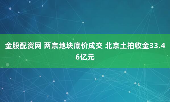 金股配资网 两宗地块底价成交 北京土拍收金33.46亿元