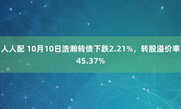 人人配 10月10日浩瀚转债下跌2.21%，转股溢价率45.37%