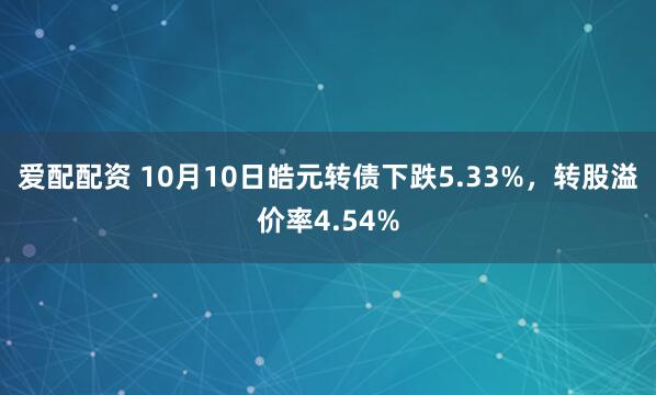 爱配配资 10月10日皓元转债下跌5.33%，转股溢价率4.54%